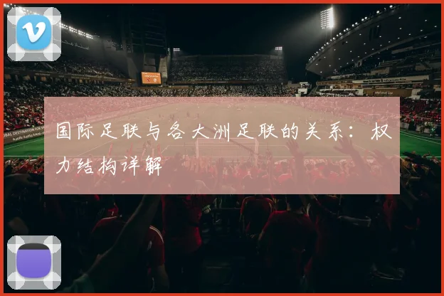 国际足联与各大洲足联的关系：权力结构详解