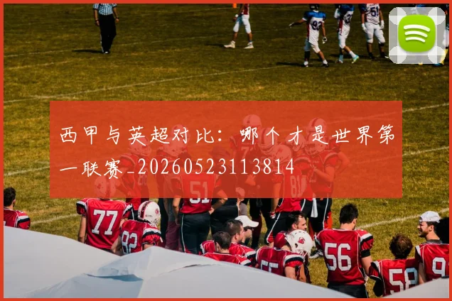 西甲与英超对比:哪个才是世界第一联赛_20260523113814