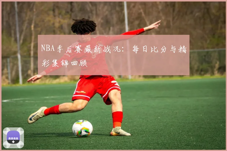 NBA季后赛最新战况:每日比分与精彩集锦回顾