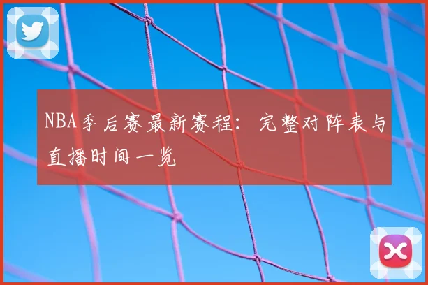 NBA季后赛最新赛程:完整对阵表与直播时间一览
